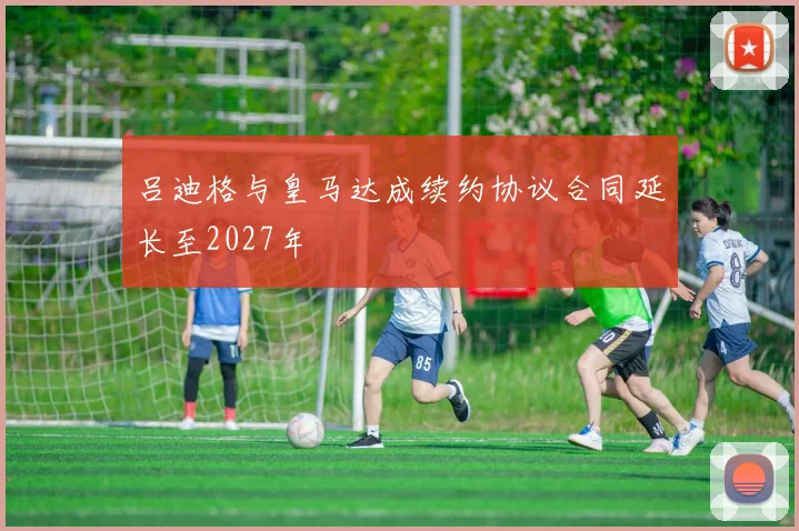 吕迪格与皇马达成续约协议合同延长至2027年