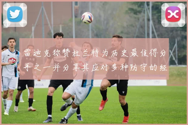 雷迪克称赞杜兰特为历史最佳得分手之一并分享其应对多种防守的经验