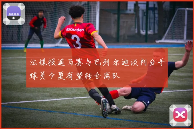 法媒报道马赛与巴列尔迪谈判分手球员今夏有望转会离队