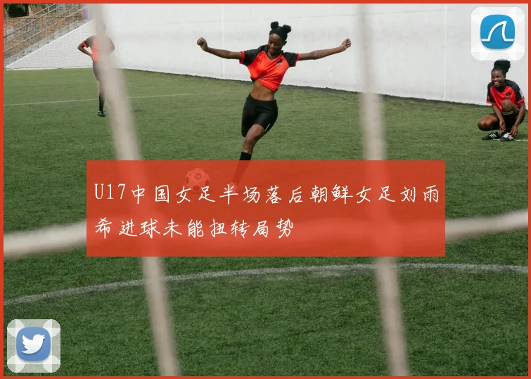 U17中国女足半场落后朝鲜女足刘雨希进球未能扭转局势