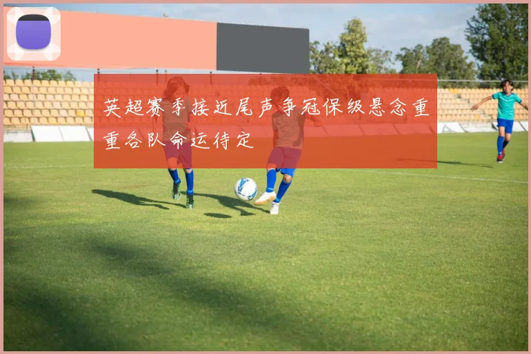 英超赛季接近尾声争冠保级悬念重重各队命运待定