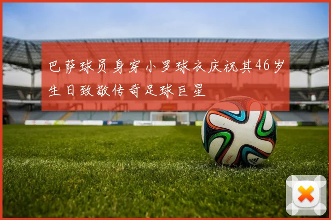 巴萨球员身穿小罗球衣庆祝其46岁生日致敬传奇足球巨星
