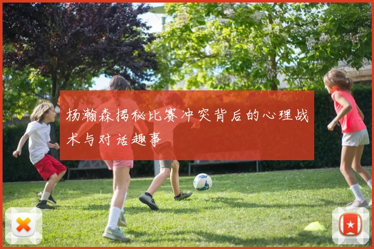 杨瀚森揭秘比赛冲突背后的心理战术与对话趣事