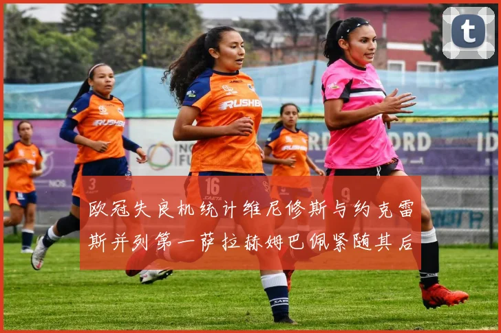 欧冠失良机统计维尼修斯与约克雷斯并列第一萨拉赫姆巴佩紧随其后