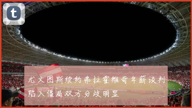 尤文图斯续约弗拉霍维奇年薪谈判陷入僵局双方分歧明显