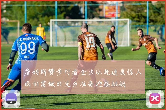 詹姆斯赞步行者全力以赴速度惊人我们需做好充分准备迎接挑战