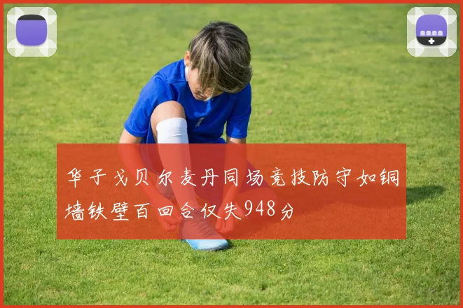 华子戈贝尔麦丹同场竞技防守如铜墙铁壁百回合仅失948分