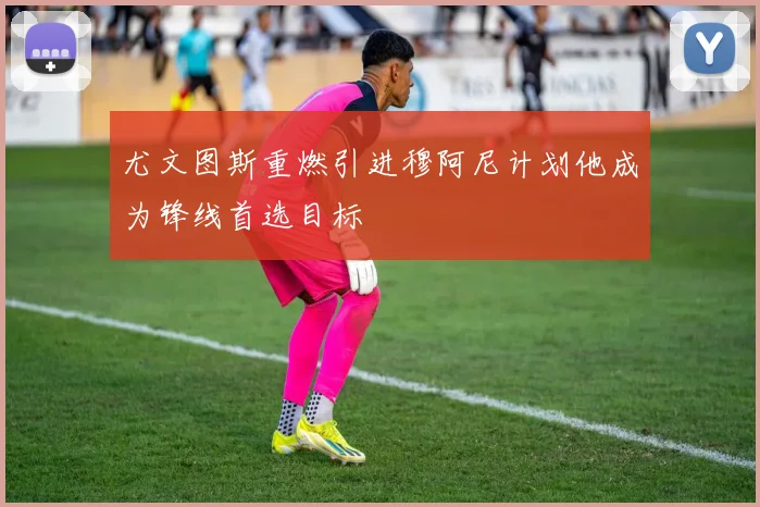 尤文图斯重燃引进穆阿尼计划他成为锋线首选目标