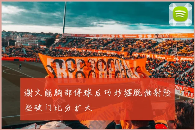 谢文能胸部停球后巧妙摆脱抽射险些破门比分扩大