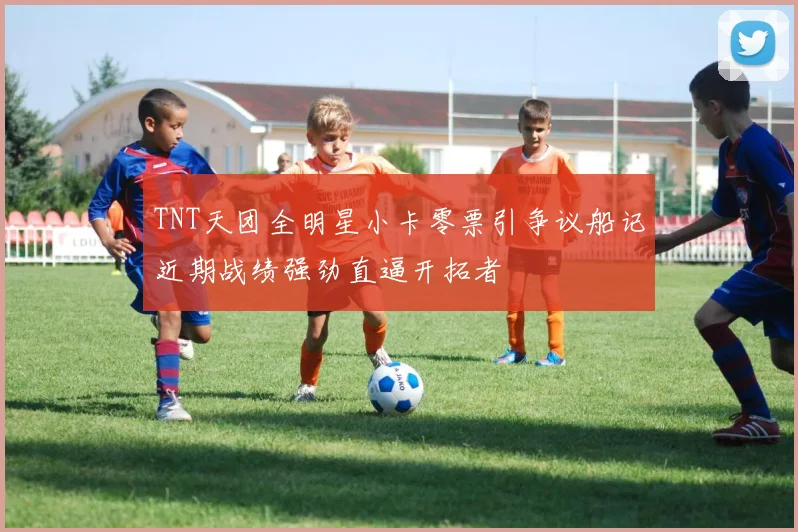 TNT天团全明星小卡零票引争议船记近期战绩强劲直逼开拓者