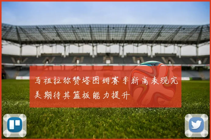马祖拉称赞塔图姆赛季新高表现完美期待其篮板能力提升