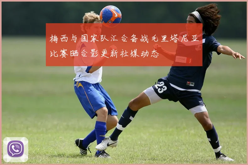 梅西与国家队汇合备战毛里塔尼亚比赛晒合影更新社媒动态