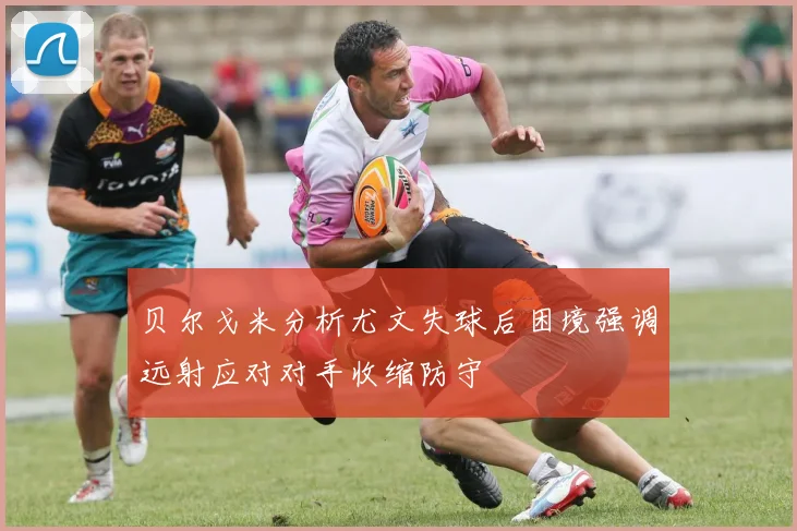 贝尔戈米分析尤文失球后困境强调远射应对对手收缩防守