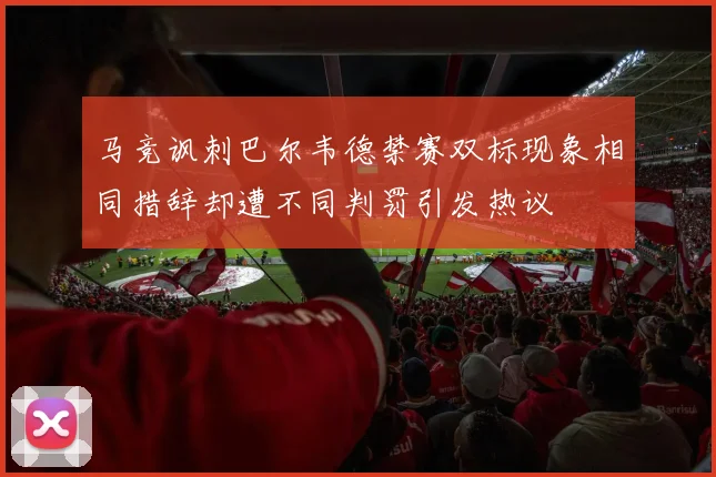 马竞讽刺巴尔韦德禁赛双标现象相同措辞却遭不同判罚引发热议