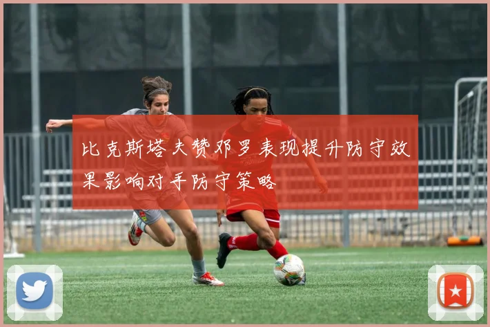 比克斯塔夫赞邓罗表现提升防守效果影响对手防守策略