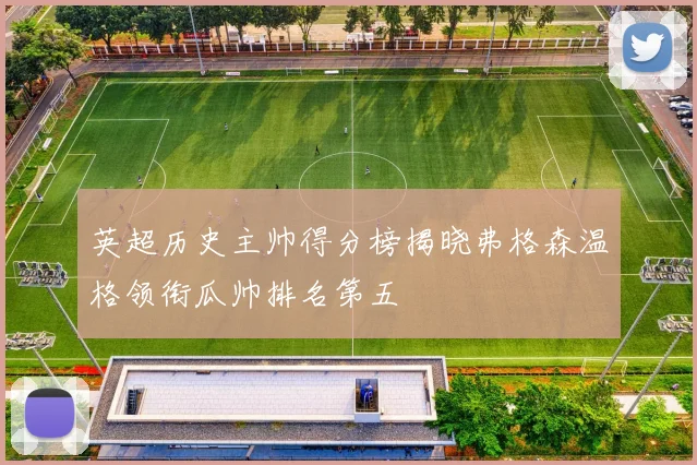 英超历史主帅得分榜揭晓弗格森温格领衔瓜帅排名第五
