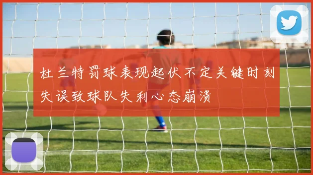杜兰特罚球表现起伏不定关键时刻失误致球队失利心态崩溃