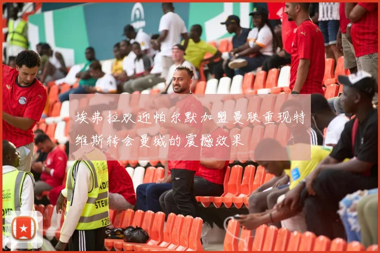 埃弗拉欢迎帕尔默加盟曼联重现特维斯转会曼城的震撼效果