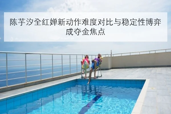陈芋汐全红婵新动作难度对比与稳定性博弈成夺金焦点